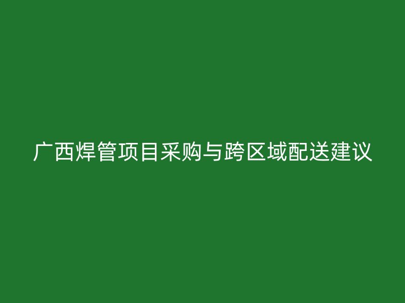 廣西焊管項目采購與跨區(qū)域配送建議