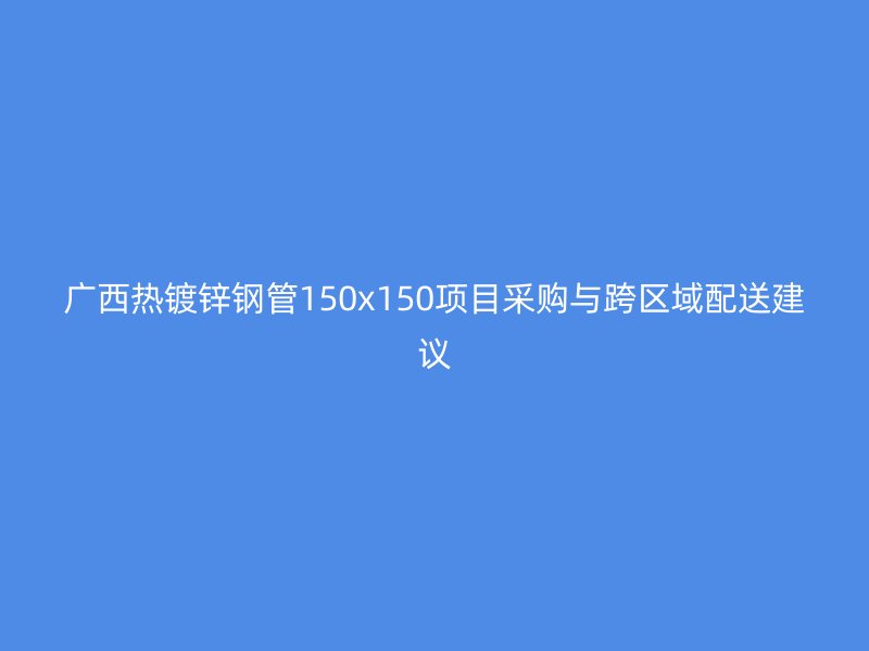 廣西熱鍍鋅鋼管150x150項目采購與跨區(qū)域配送建議