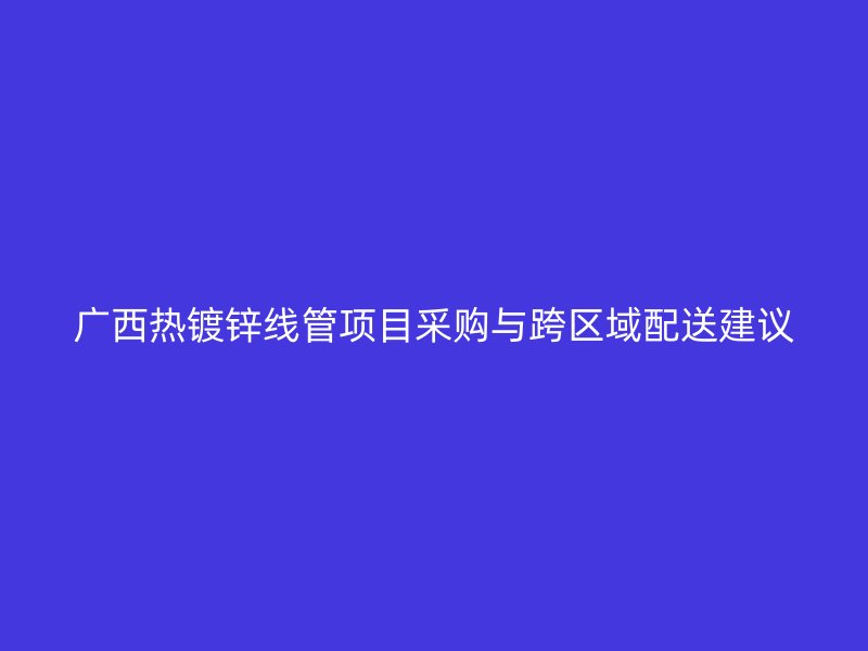 廣西熱鍍鋅線管項(xiàng)目采購(gòu)與跨區(qū)域配送建議