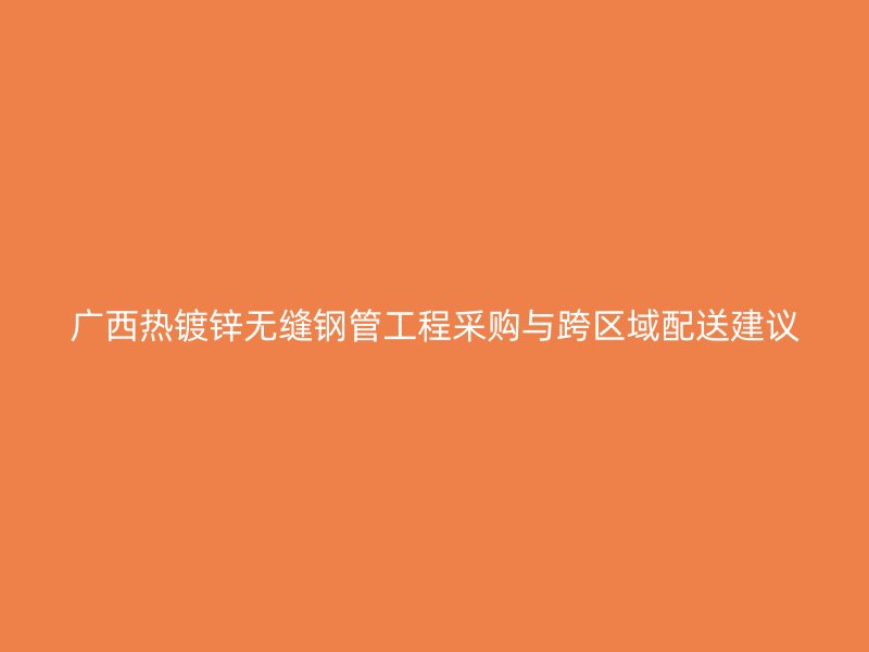 廣西熱鍍鋅無縫鋼管工程采購與跨區(qū)域配送建議