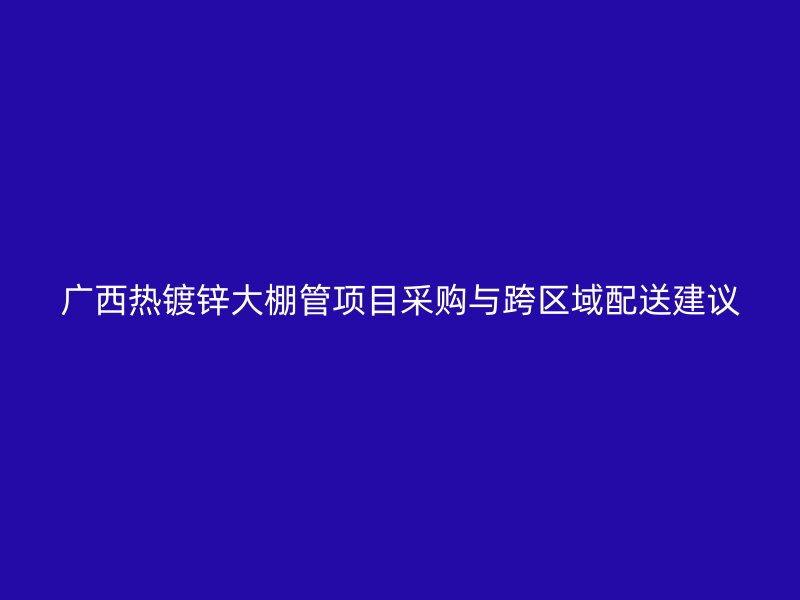 廣西熱鍍鋅大棚管項(xiàng)目采購與跨區(qū)域配送建議