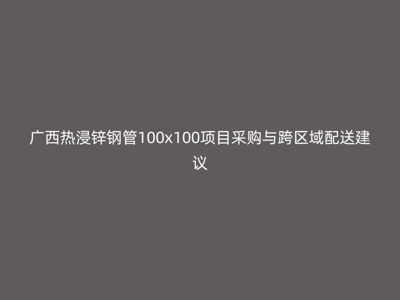 廣西熱浸鋅鋼管100x100項(xiàng)目采購(gòu)與跨區(qū)域配送建議