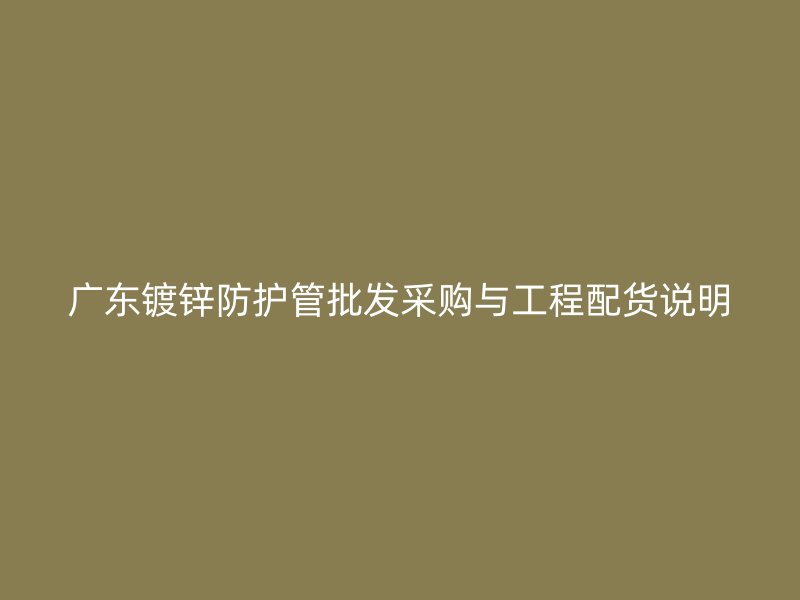 廣東鍍鋅防護(hù)管批發(fā)采購(gòu)與工程配貨說明