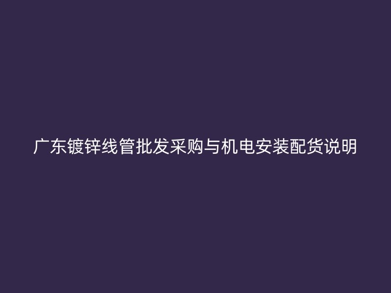 廣東鍍鋅線管批發(fā)采購與機(jī)電安裝配貨說明