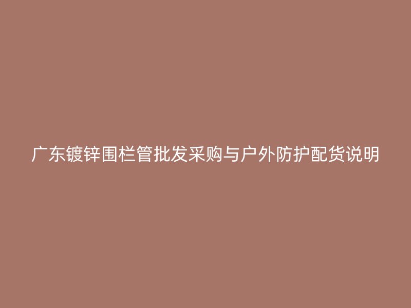 廣東鍍鋅圍欄管批發(fā)采購(gòu)與戶外防護(hù)配貨說(shuō)明