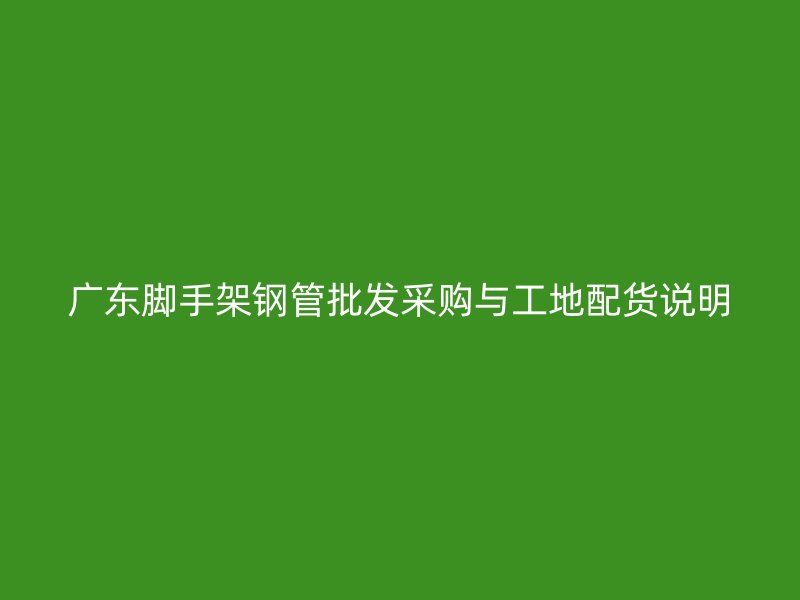 廣東腳手架鋼管批發(fā)采購(gòu)與工地配貨說(shuō)明