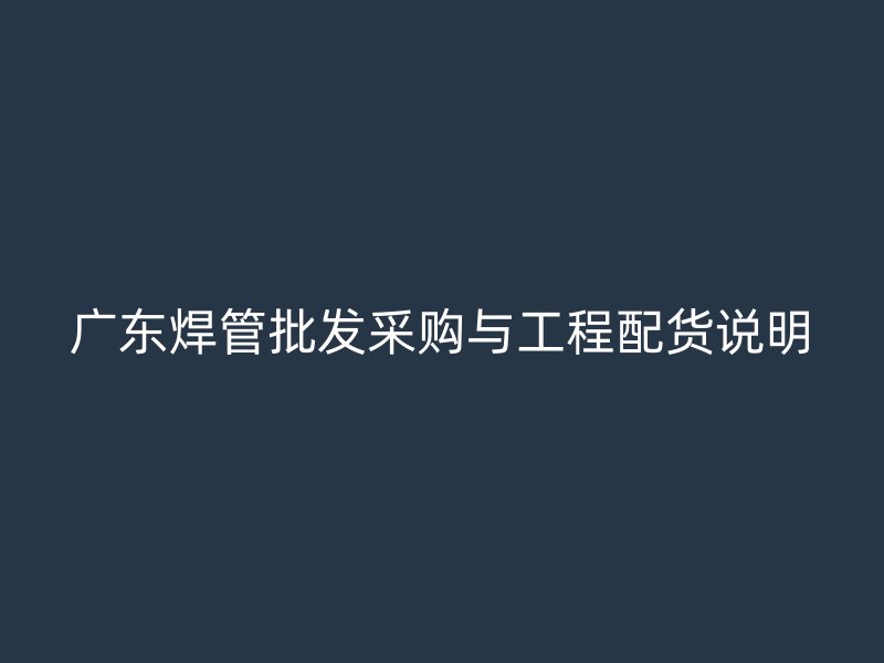 廣東焊管批發(fā)采購(gòu)與工程配貨說(shuō)明