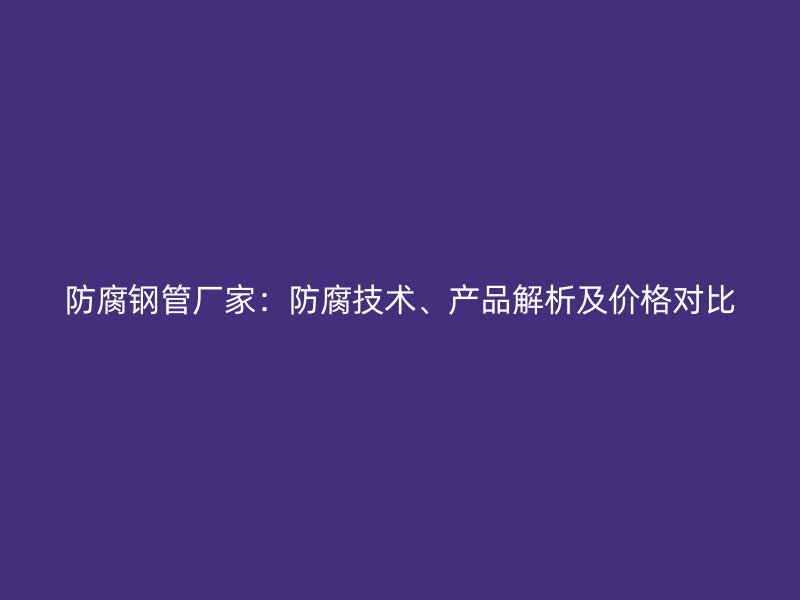 防腐鋼管廠家：防腐技術(shù)、產(chǎn)品解析及價格對比