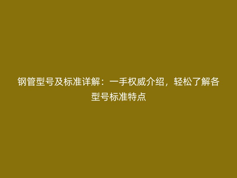 鋼管型號(hào)及標(biāo)準(zhǔn)詳解：一手權(quán)威介紹，輕松了解各型號(hào)標(biāo)準(zhǔn)特點(diǎn)