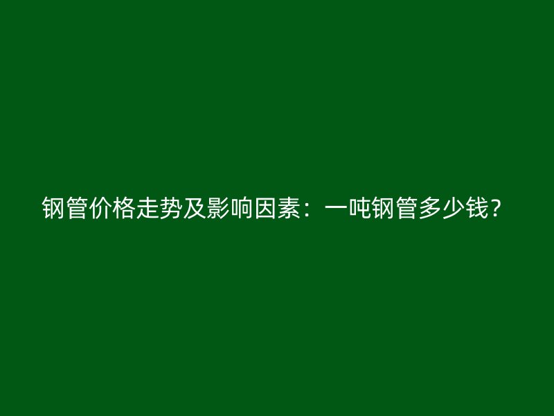 鋼管價格走勢及影響因素：一噸鋼管多少錢？