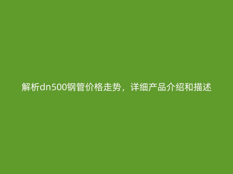 解析dn500鋼管價格走勢，詳細產(chǎn)品介紹和描述