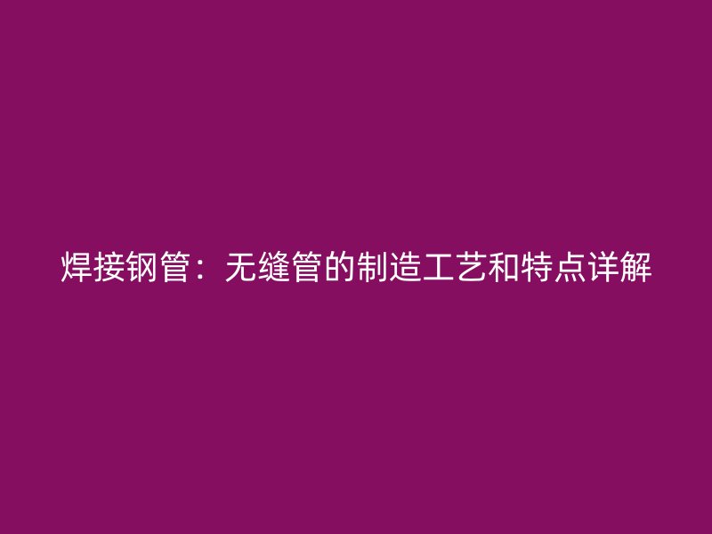 焊接鋼管：無(wú)縫管的制造工藝和特點(diǎn)詳解