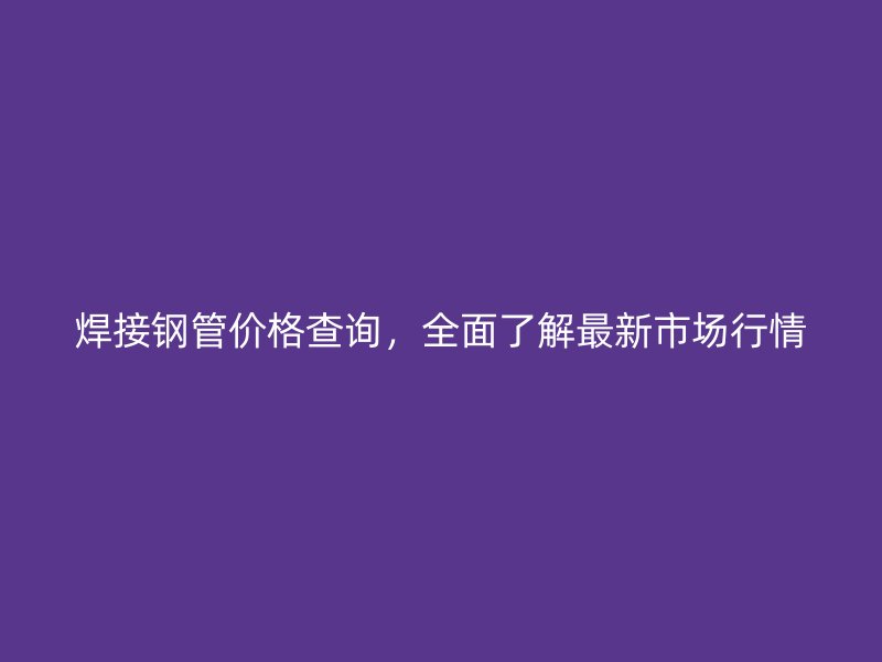 焊接鋼管價格查詢，全面了解最新市場行情