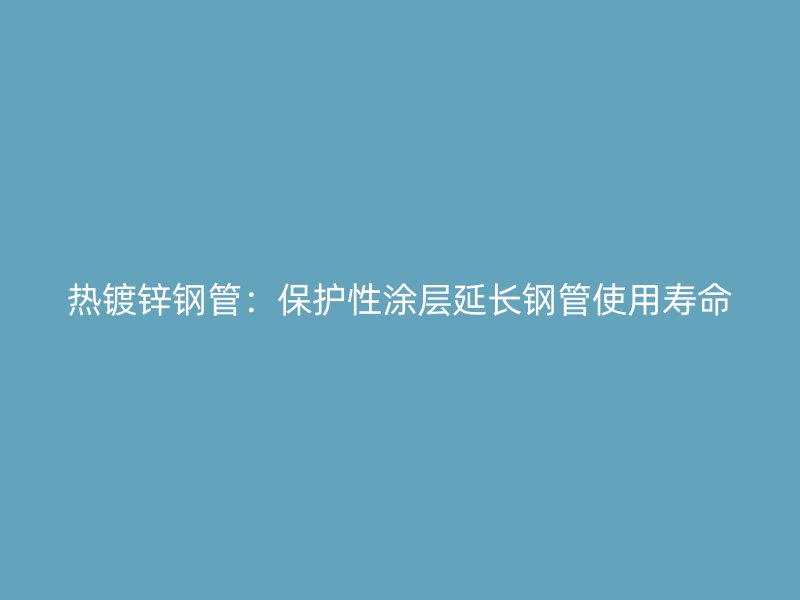 熱鍍鋅鋼管:保護性涂層延長鋼管使用壽命