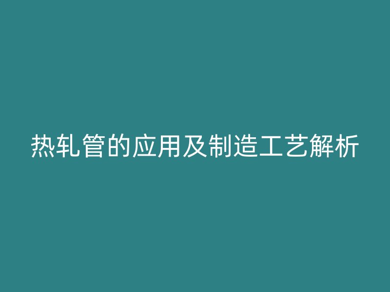 熱軋管的應(yīng)用及制造工藝解析