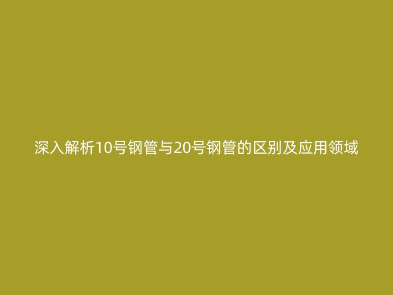 深入解析10號鋼管與20號鋼管的區(qū)別及應用領域