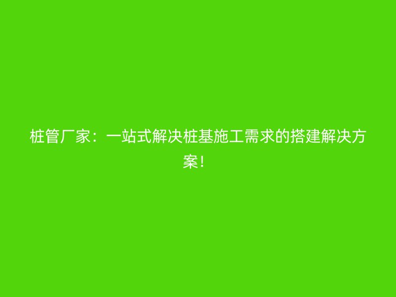 樁管廠家：一站式解決樁基施工需求的搭建解決方案！
