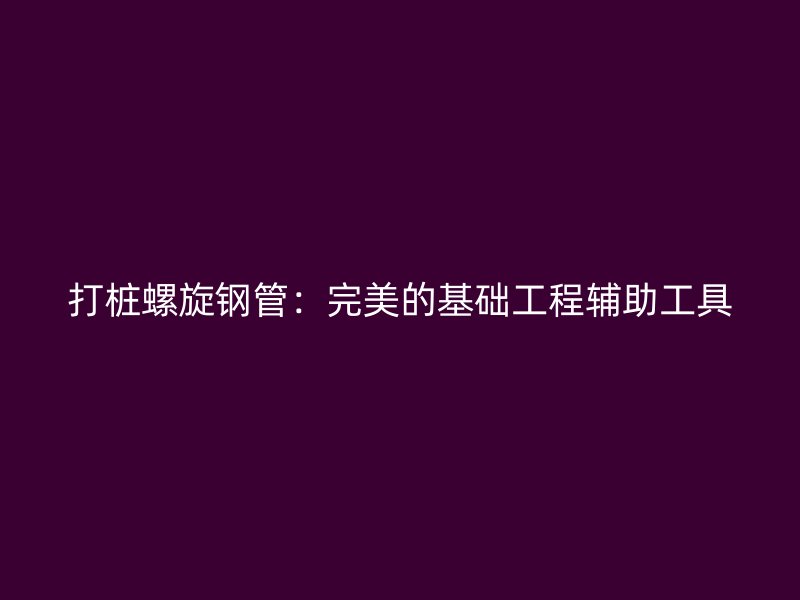 打樁螺旋鋼管:完美的基礎(chǔ)工程輔助工具