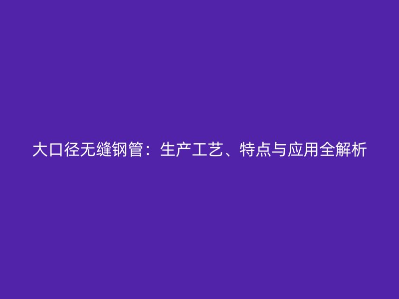 大口徑無縫鋼管：生產(chǎn)工藝、特點與應(yīng)用全解析