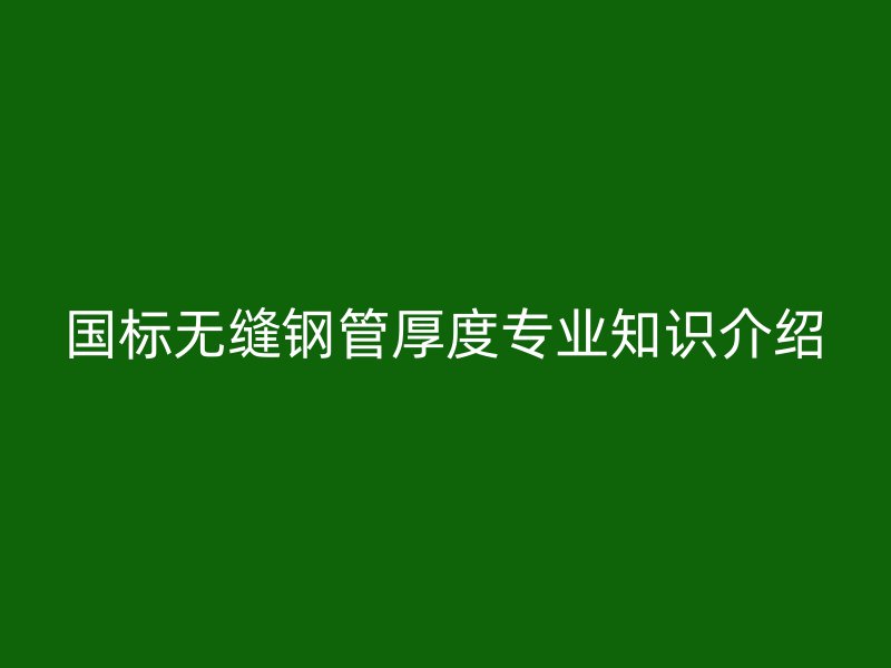 國(guó)標(biāo)無(wú)縫鋼管厚度專業(yè)知識(shí)介紹