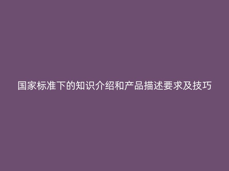 國家標準下的知識介紹和產(chǎn)品描述要求及技巧