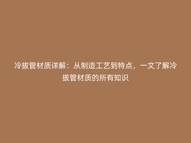 冷拔管材質(zhì)詳解：從制造工藝到特點(diǎn)，一文了解冷拔管材質(zhì)的所有知識(shí)
