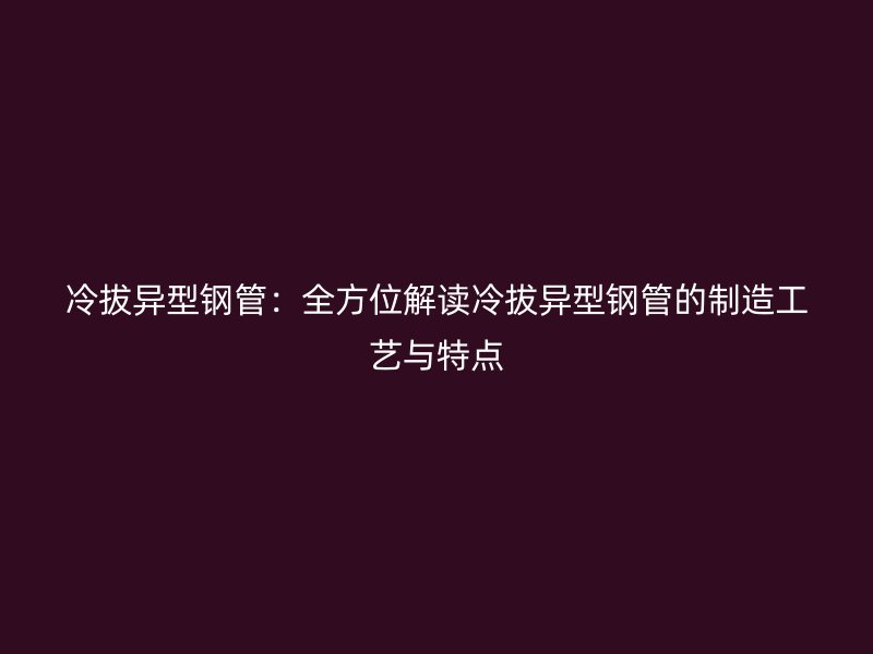 冷拔異型鋼管：全方位解讀冷拔異型鋼管的制造工藝與特點