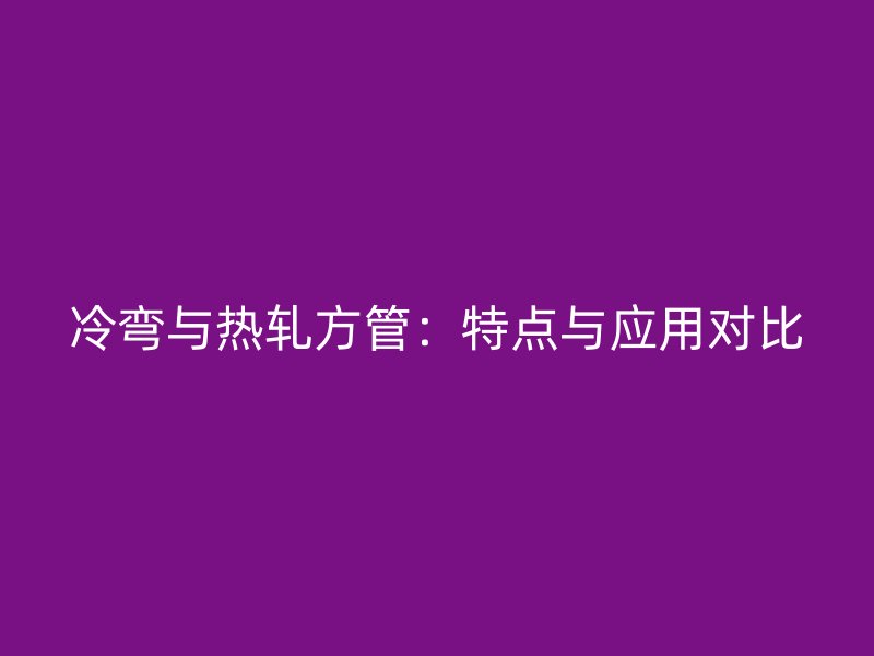 冷彎與熱軋方管：特點(diǎn)與應(yīng)用對比