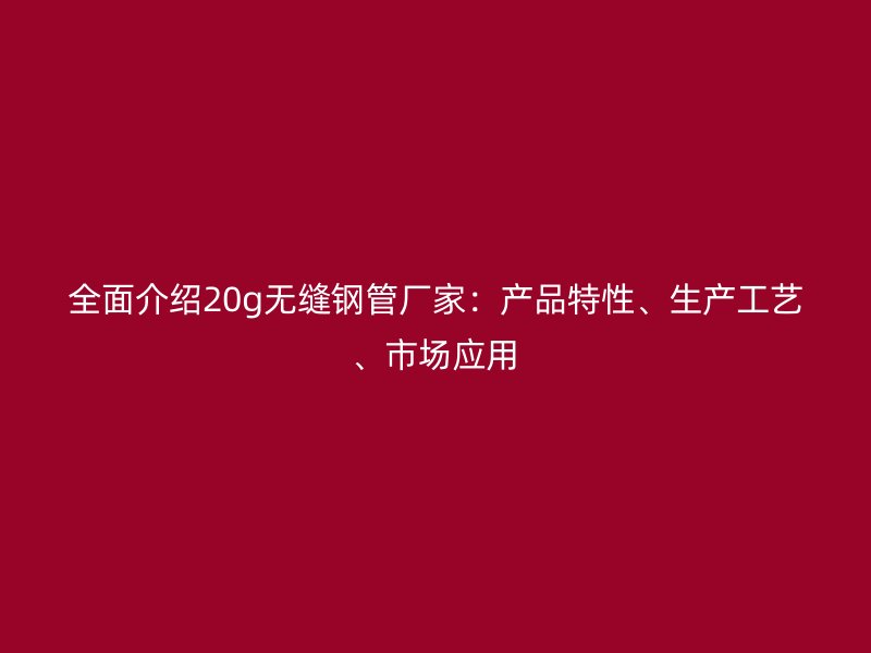 全面介紹20g無縫鋼管廠家：產(chǎn)品特性、生產(chǎn)工藝、市場應(yīng)用