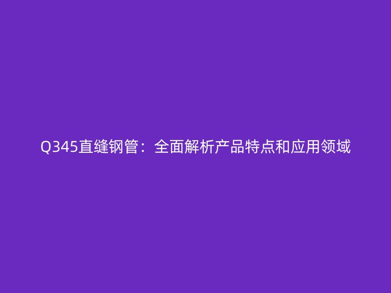 Q345直縫鋼管：全面解析產(chǎn)品特點(diǎn)和應(yīng)用領(lǐng)域
