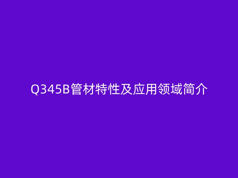 Q345B管材特性及應(yīng)用領(lǐng)域簡(jiǎn)介