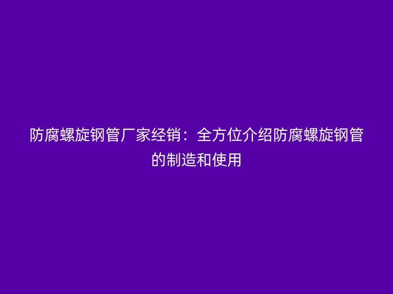 防腐螺旋鋼管廠家經(jīng)銷：全方位介紹防腐螺旋鋼管的制造和使用
