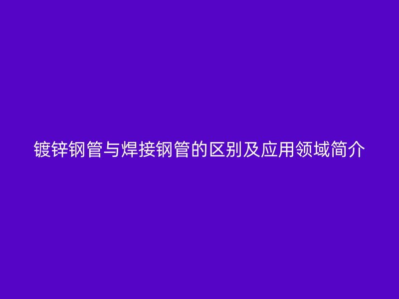 鍍鋅鋼管與焊接鋼管的區(qū)別及應用領域簡介
