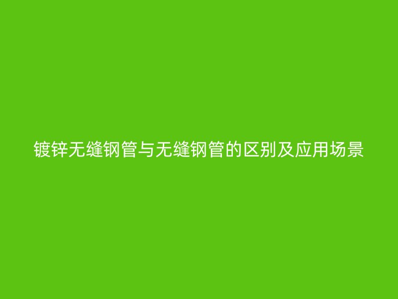 鍍鋅無縫鋼管與無縫鋼管的區(qū)別及應用場景