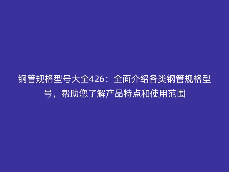 鋼管規(guī)格型號大全426：全面介紹各類鋼管規(guī)格型號，幫助您了解產(chǎn)品特點和使用范圍