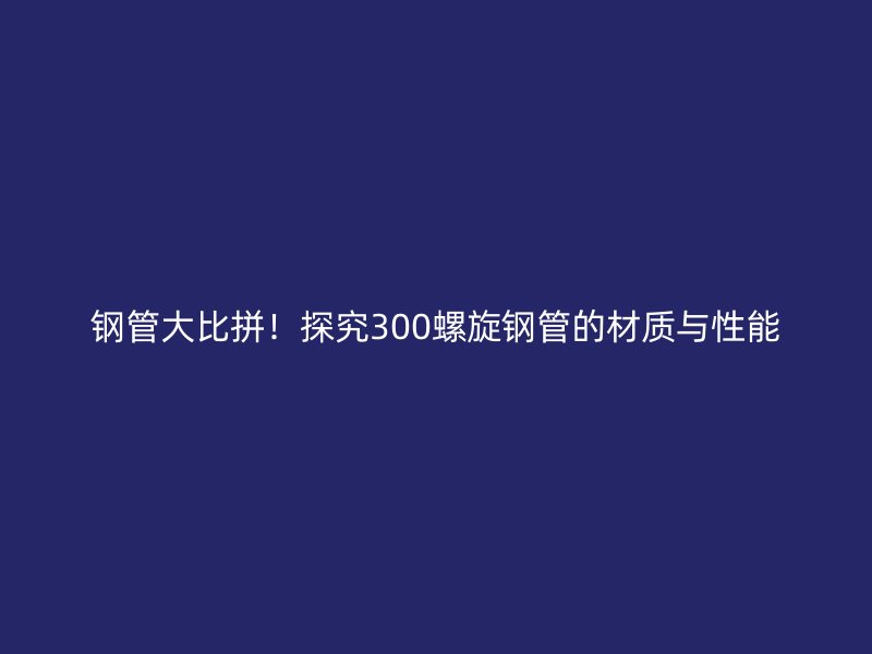 鋼管大比拼！探究300螺旋鋼管的材質(zhì)與性能