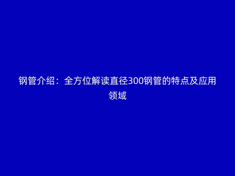 鋼管介紹：全方位解讀直徑300鋼管的特點及應(yīng)用領(lǐng)域