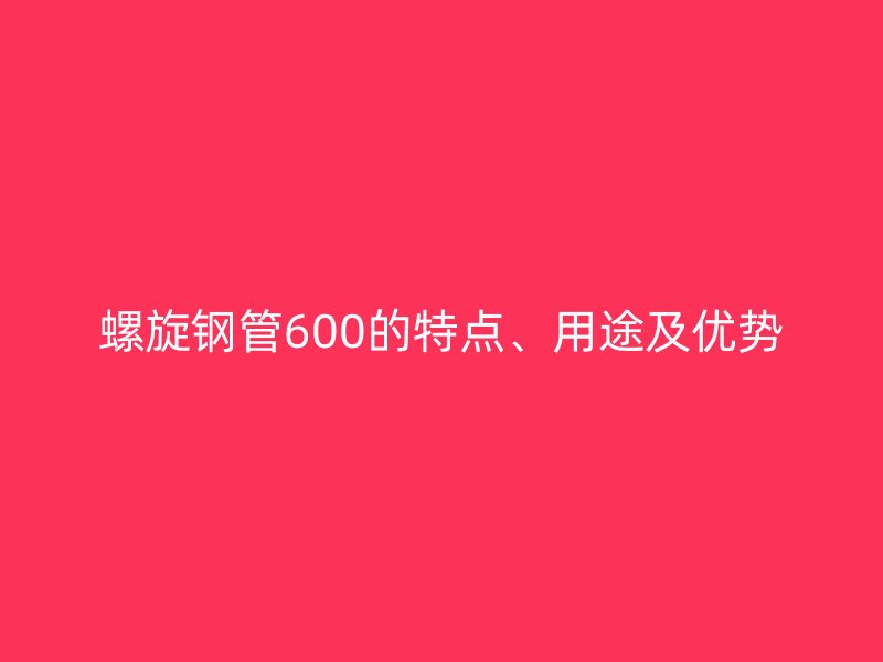 螺旋鋼管600的特點、用途及優(yōu)勢