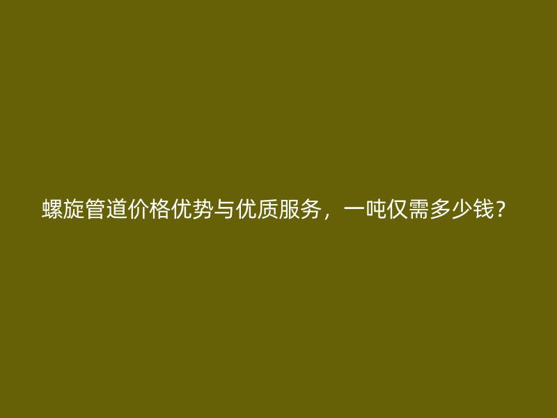 螺旋管道價格優(yōu)勢與優(yōu)質(zhì)服務(wù)，一噸僅需多少錢？