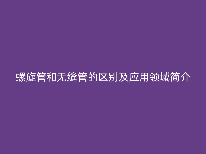 螺旋管和無(wú)縫管的區(qū)別及應(yīng)用領(lǐng)域簡(jiǎn)介