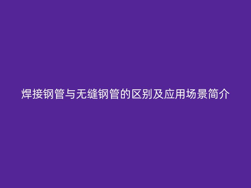 焊接鋼管與無(wú)縫鋼管的區(qū)別及應(yīng)用場(chǎng)景簡(jiǎn)介