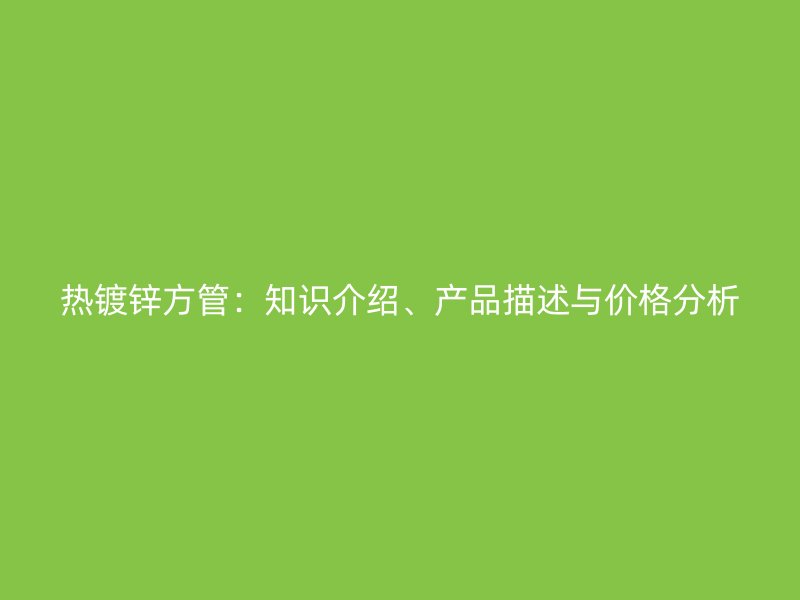 熱鍍鋅方管：知識(shí)介紹、產(chǎn)品描述與價(jià)格分析
