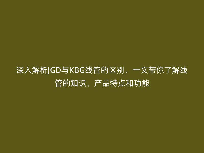 深入解析JGD與KBG線管的區(qū)別，一文帶你了解線管的知識(shí)、產(chǎn)品特點(diǎn)和功能