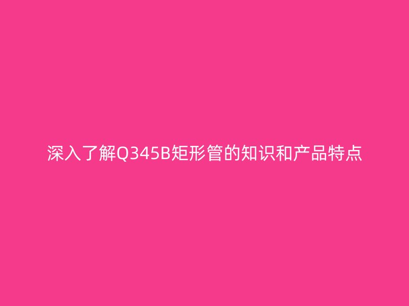 深入了解Q345B矩形管的知識(shí)和產(chǎn)品特點(diǎn)