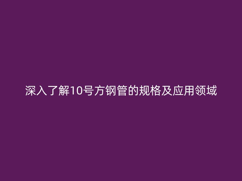 深入了解10號方鋼管的規(guī)格及應(yīng)用領(lǐng)域