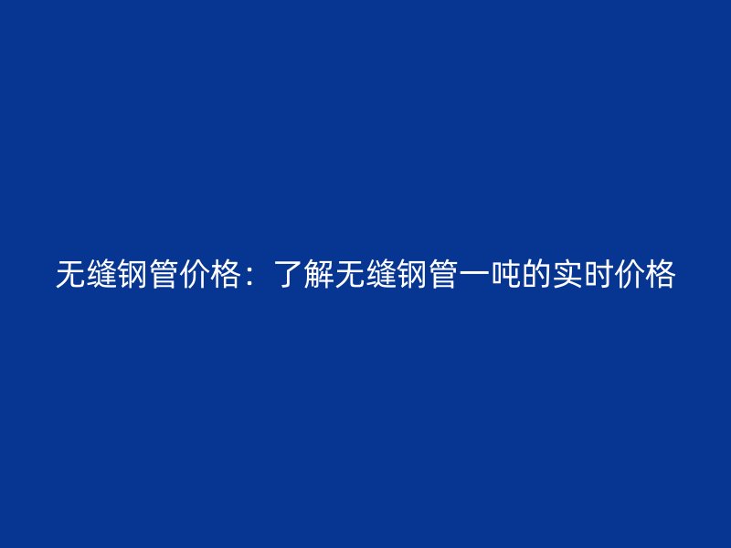 無縫鋼管價格：了解無縫鋼管一噸的實(shí)時價格