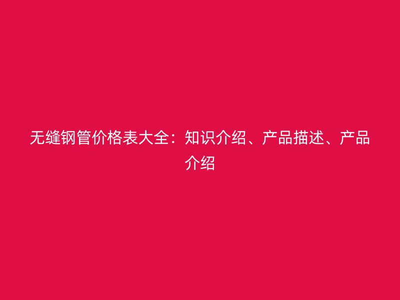 無縫鋼管價格表大全：知識介紹、產(chǎn)品描述、產(chǎn)品介紹