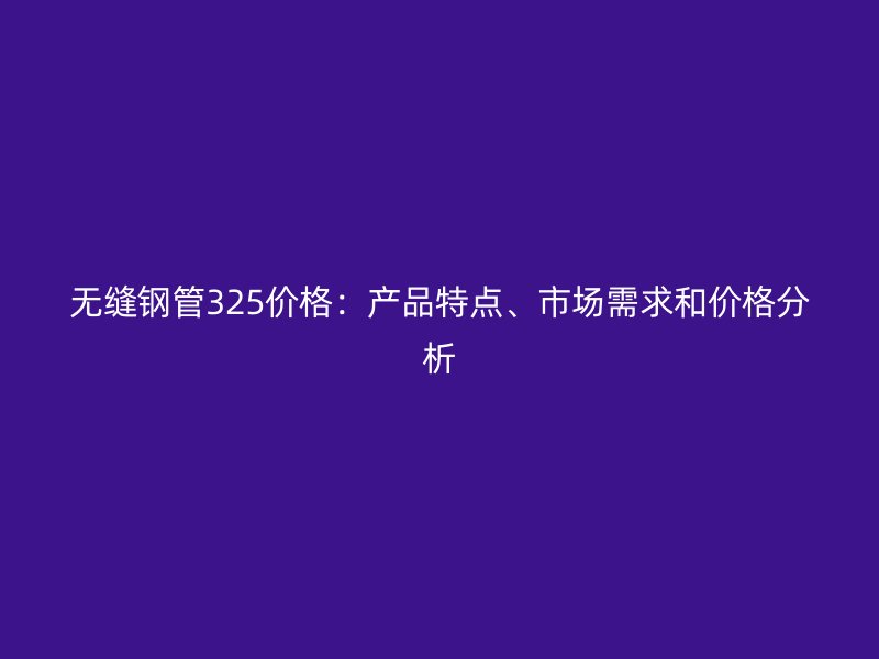 無縫鋼管325價格：產(chǎn)品特點、市場需求和價格分析