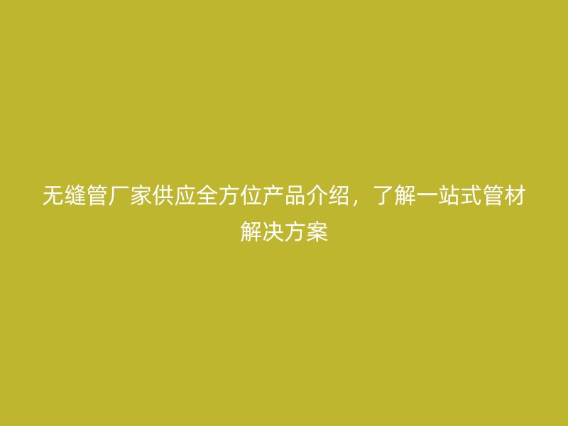 無(wú)縫管廠家供應(yīng)全方位產(chǎn)品介紹，了解一站式管材解決方案