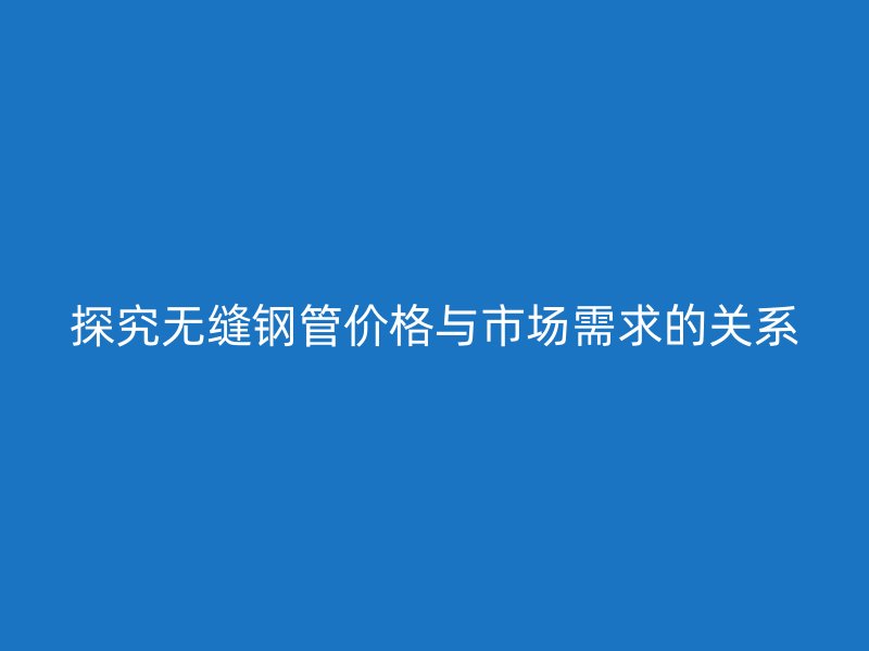 探究無縫鋼管價格與市場需求的關系